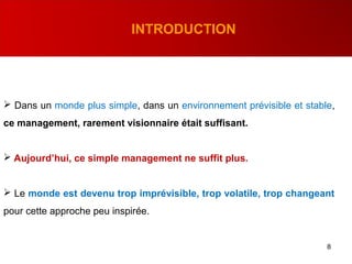 8
INTRODUCTION
 Dans un monde plus simple, dans un environnement prévisible et stable,
ce management, rarement visionnaire était suffisant.
 Aujourd’hui, ce simple management ne suffit plus.
 Le monde est devenu trop imprévisible, trop volatile, trop changeant
pour cette approche peu inspirée.
 