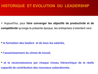 HISTORIQUE ET EVOLUTION DU LEADERSHIP
 Aujourd’hui, pour faire converger les objectifs de productivité et de
compétitivité qu’exige la présente époque, les entreprises s’orientent vers:
 la formation des leaders et de tous les salariés,
 l’assainissement du climat de travail,
 et la reconnaissance par chaque niveau hiérarchique de la réelle
capacité de contribution des nouveaux subordonnés.
 