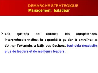 .
DEMARCHE STRATEGIQUE
Management baladeur
 Les qualités de contact, les compétences
interprofessionnelles, la capacité à guider, à entraîner, à
donner l’exemple, à bâtir des équipes, tout cela nécessite
plus de leaders et de meilleurs leaders.
 
