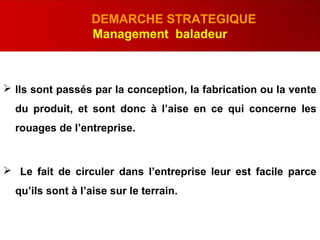 .
DEMARCHE STRATEGIQUE
Management baladeur
 Ils sont passés par la conception, la fabrication ou la vente
du produit, et sont donc à l’aise en ce qui concerne les
rouages de l’entreprise.
 Le fait de circuler dans l’entreprise leur est facile parce
qu’ils sont à l’aise sur le terrain.
 