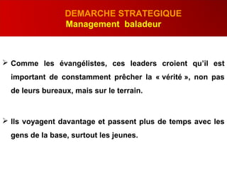 .
DEMARCHE STRATEGIQUE
Management baladeur
 Comme les évangélistes, ces leaders croient qu’il est
important de constamment prêcher la « vérité », non pas
de leurs bureaux, mais sur le terrain.
 Ils voyagent davantage et passent plus de temps avec les
gens de la base, surtout les jeunes.
 