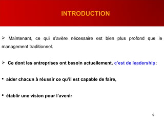 9
INTRODUCTION
 Maintenant, ce qui s’avère nécessaire est bien plus profond que le
management traditionnel.
 Ce dont les entreprises ont besoin actuellement, c’est de leadership:
 aider chacun à réussir ce qu’il est capable de faire,
 établir une vision pour l’avenir
 
