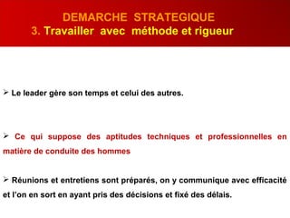 DEMARCHE STRATEGIQUE
3. Travailler avec méthode et rigueur
 Le leader gère son temps et celui des autres.
 Ce qui suppose des aptitudes techniques et professionnelles en
matière de conduite des hommes
 Réunions et entretiens sont préparés, on y communique avec efficacité
et l’on en sort en ayant pris des décisions et fixé des délais.
 