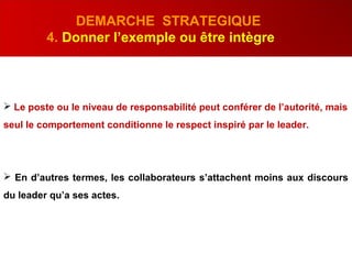 DEMARCHE STRATEGIQUE
4. Donner l’exemple ou être intègre
 Le poste ou le niveau de responsabilité peut conférer de l’autorité, mais
seul le comportement conditionne le respect inspiré par le leader.
 En d’autres termes, les collaborateurs s’attachent moins aux discours
du leader qu’a ses actes.
 