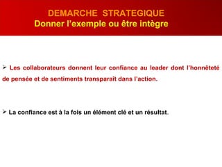 DEMARCHE STRATEGIQUE
Donner l’exemple ou être intègre
 Les collaborateurs donnent leur confiance au leader dont l’honnêteté
de pensée et de sentiments transparaît dans l’action.
 La confiance est à la fois un élément clé et un résultat.
 