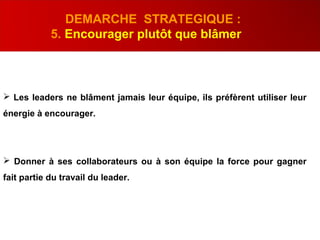  Les leaders ne blâment jamais leur équipe, ils préfèrent utiliser leur
énergie à encourager.
 Donner à ses collaborateurs ou à son équipe la force pour gagner
fait partie du travail du leader.
DEMARCHE STRATEGIQUE :
5. Encourager plutôt que blâmer
 