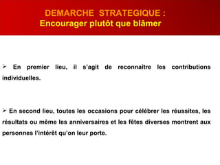  En premier lieu, il s’agit de reconnaître les contributions
individuelles.
 En second lieu, toutes les occasions pour célébrer les réussites, les
résultats ou même les anniversaires et les fêtes diverses montrent aux
personnes l’intérêt qu’on leur porte.
DEMARCHE STRATEGIQUE :
Encourager plutôt que blâmer
 