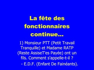La fête des fonctionnaires continue... 1) Monsieur PTT (Petit Travail Tranquille) et Madame RATP (Reste AssiseT'es Payée) ont un fils. Comment s'appelle-t-il ? - E.D.F. (Enfant De Fainéants). 