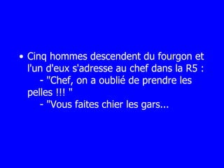 Cinq hommes descendent du fourgon et l'un d'eux s'adresse au chef dans la R5 :   - "Chef, on a oublié de prendre les pelles !!! "   - "Vous faites chier les gars... 