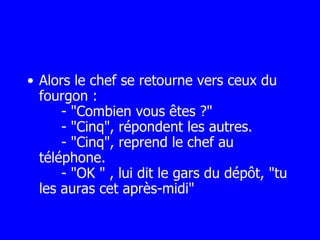 Alors le chef se retourne vers ceux du fourgon :   - "Combien vous êtes ?"   - "Cinq", répondent les autres.   - "Cinq", reprend le chef au téléphone.   - "OK " , lui dit le gars du dépôt, "tu les auras cet après-midi" 
