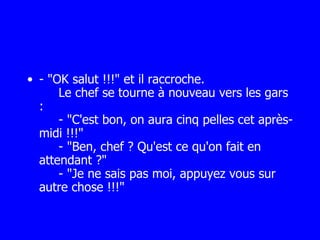 - "OK salut !!!" et il raccroche.   Le chef se tourne à nouveau vers les gars :   - "C'est bon, on aura cinq pelles cet après-midi !!!"   - "Ben, chef ? Qu'est ce qu'on fait en attendant ?"   - "Je ne sais pas moi, appuyez vous sur autre chose !!!" 