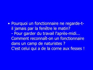 Pourquoi un fonctionnaire ne regarde-t-il jamais par la fenêtre le matin? - Pour garder du travail l'après-midi... Comment reconnaît-on un fonctionnaire dans un camp de naturistes ? C'est celui qui a de la corne aux fesses ! 