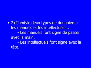 2) Il existe deux types de douaniers : les manuels et les intellectuels...   - Les manuels font signe de passer avec la main,   - Les intellectuels font signe avec la tête. 