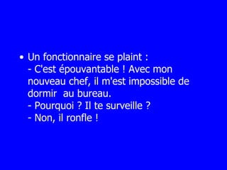 Un fonctionnaire se plaint : - C'est épouvantable ! Avec mon nouveau chef, il m'est impossible de dormir  au bureau. - Pourquoi ? Il te surveille ? - Non, il ronfle ! 