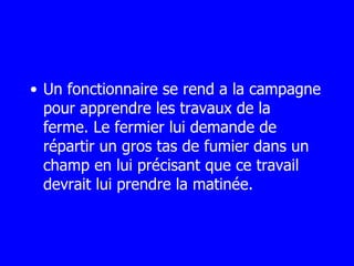 Un fonctionnaire se rend a la campagne pour apprendre les travaux de la  ferme. Le fermier lui demande de répartir un gros tas de fumier dans un champ en lui précisant que ce travail devrait lui prendre la matinée.  