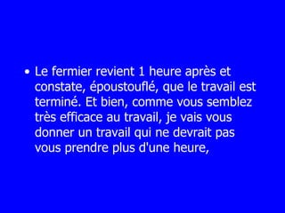 Le fermier revient 1 heure après et constate, époustouflé, que le travail est terminé. Et bien, comme vous semblez très efficace au travail, je vais vous  donner un travail qui ne devrait pas vous prendre plus d'une heure, 
