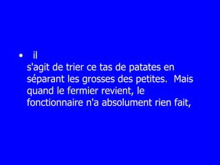    il s'agit de trier ce tas de patates en séparant les grosses des petites.  Mais quand le fermier revient, le fonctionnaire n'a absolument rien fait, 