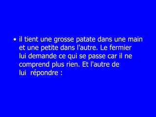 il tient une grosse patate dans une main et une petite dans l'autre. Le fermier  lui demande ce qui se passe car il ne comprend plus rien. Et l'autre de lui  répondre : 