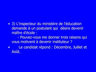 3) L'inspecteur du ministère de l'éducation demande à un postulant qui  désire devenir maître d'école :   - Pouvez-vous me donner trois raisons qui vous motivent à devenir instituteur ?  Le candidat répond : Décembre, Juillet et Août. 