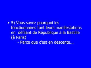 5) Vous savez pourquoi les fonctionnaires font leurs manifestations en  défilant de République à la Bastille (à Paris)      - Parce que c'est en descente... 