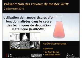 Présentation des travaux de master 2010:
2 décembre 2010


Utilisation de nanoparticules d’or
 fonctionnalisées dans le cadre
  des techniques de déposition
      métallique (MMD/SMD)



                          Aurèle Scoundrianos
                          Supervision:
                          • Dr Andy Becue
                          • Sébastien Moret
 