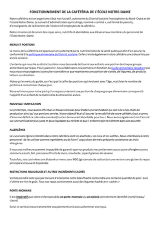 FONCTIONNEMENT DE LA CAFÉTÉRIA DE L’ÉCOLE NOTRE-DAME 
Notre cafétéria est un organisme à but non lucratif, autonome du District Scolaire Francophone du Nord-Ouest et de 
l’école Notre-Dame. Le conseil d’administration qui le dirige, nommé « comité », est formé de parents, 
d’enseignants, de la direction de l’école et d’employées de la cafétéria. 
Notre mission est de servir des repas sains, nutritifs et abordables aux élèves et aux membres du personnel de 
l’École Notre-Dame 
MENU ET PORTIONS 
Le menu de la cafétéria est approuvé annuellement par la nutritionniste de la santé publique afin d’en assurer la 
conformité â la politique alimentaire du District scolaire. Celle-ci visite également notre cafétéria une à deux fois par 
année scolaire. 
L’entente qui nous lie au district scolaire nous demande de fournir aux enfants une portion de chaque groupe 
alimentaire par repas. Pour y parvenir, nous établissons nos portions en fonction du Guide alimentaire canadien que 
nous vous encourageons à consulter connaître ce que représente une portion de viande, de légumes, de produits 
laitiers ou céréaliers. 
Notez qu’en vertu du guide, ce n’est pas la taille des portions qui évoluent avec l’âge, mais bien le nombre de 
portions à consommer chaque jour. 
Nous estimons pour notre part qu’un repas contenant une portion de chaque groupe alimentaire correspond à 
l’appétit d’un enfant de la maternelle à la troisième année. 
NOUVELLE TARIFICATION 
Ce printemps, nous avons effectué un travail colossal pour établir une tarification qui soit liée à nos coûts de 
production ainsi qu’aux portions servies. Notre objectif était d’assurer la rentabilité de notre cafétéria (qui a connu 
d’énorme déficit ces dernières années) tout en demeurant abordable pour tous. Nous avons également mis l’accent 
sur une tarification plus juste et plus équitable qui reflète ce que l’enfant reçoit réellement dans son assiette 
ALLERGÈNES 
Les seuls allergènes interdits dans notre cafétéria sont les arachides, les noix et les sulfites. Nous interdisons à notre 
personnel de les utiliser comme ingrédients ou de faire l ’acquisition de mets préparés contenants ces trois 
allergènes. 
Il nous est malheureusement impossible de garantir que nos produits ne contiennent aucun autre allergène connu 
comme les oeufs, blé, poissons et fruits de mers, moutarde, soja et graines de sésame 
Toutefois, nos cuisinières ont élaboré un menu sans MSG (glutamate de sodium) et une version sans gluten du repas 
principal est souvent disponible 
RESTRICTIONS RELIGIEUSES ET AUTRES INGRÉDIENTS CACHÉS 
Veillez prendre note que par mesure d’économie notre boeuf haché contiendra une certaine quantité de porc. Ceci 
n’altère en rien le goût. Tous nos repas contiennent aussi des légumes hachés et « cachés » 
PORTE-MONNAIE 
Il est impératif que votre enfant possède un porte-monnaie ou un ziplock correctement identifié (nom/niveau/ 
classe) 
Celui-ci servira à nous transmettre vos paiements et à vous acheminer vos reçus. 
 