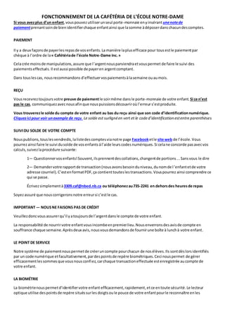 FONCTIONNEMENT DE LA CAFÉTÉRIA DE L’ÉCOLE NOTRE-DAME 
Si vous avez plus d’un enfant, vous pouvez utiliser un seul porte-monnaie en y insérant une note de 
paiement prenant soin de bien identifier chaque enfant ainsi que la somme à déposer dans chacun des comptes. 
PAIEMENT 
Il y a deux façons de payer les repas de vos enfants. La manière la plus efficace pour tous est le paiement par 
chèque à l’ordre de la « Cafétéria de l’école Notre-Dame Inc. » 
Cela crée moins de manipulations, assure que l ’argent nous parviendra et vous permet de faire le suivi des 
paiements effectués. Il est aussi possible de payer en argent comptant. 
Dans tous les cas, nous recommandons d’effectuer vos paiements à la semaine ou au mois. 
REÇU 
Vous recevrez toujours votre preuve de paiement le soir même dans le porte-monnaie de votre enfant. Si ce n’est 
pas le cas, communiquez avec nous afin que nous puissions découvrir où l’erreur s’est produite. 
Vous trouverez le solde du compte de votre enfant au bas du reçu ainsi que son code d’identification numérique. 
Cliquez ici pour voir un exemple de reçu. Le solde est surligné en vert et le code d’identification est entre parenthèses 
SUIVI DU SOLDE DE VOTRE COMPTE 
Nous publions, tous les vendredis, la liste des comptes via notre page Facebook et le site web de l’école. Vous 
pourrez ainsi faire le suivi du solde de vos enfants à l’aide leurs codes numériques. Si cela ne concorde pas avec vos 
calculs, suivez la procédure suivante: 
1— Questionner vos enfants! Souvent, ils prennent des collations, changent de portions ... Sans vous le dire 
2— Demander votre rapport de transaction (nous avons besoin du niveau, du nom de l ’enfant et de votre 
adresse courriel). C’est en format PDF, ça contient toutes les transactions. Vous pourrez ainsi comprendre ce 
qui se passe. 
Écrivez simplement à 3309.caf@nbed.nb.ca ou téléphonez au 735-2241 en dehors des heures de repas 
Soyez assuré que nous corrigerons notre erreur si c’est le cas. 
IMPORTANT — NOUS NE FAISONS PAS DE CRÉDIT 
Veuillez donc vous assurer qu’il y a toujours de l’argent dans le compte de votre enfant. 
La responsabilité de nourrir votre enfant vous incombe en premier lieu. Nous enverrons des avis de compte en 
souffrance chaque semaine. Après deux avis, nous vous demandons de fournir une boîte à lunch à votre enfant. 
LE POINT DE SERVICE 
Notre système de paiement nous permet de créer un compte pour chacun de nos élèves. Ils sont dès lors identifiés 
par un code numérique et facultativement, par des points de repère biométriques. Ceci nous permet de gérer 
efficacement les sommes que vous nous confiez, car chaque transaction effectuée est enregistrée au compte de 
votre enfant. 
LA BIOMÉTRIE 
La biométrie nous permet d’identifier votre enfant efficacement, rapidement, et ce en toute sécurité. Le lecteur 
optique utilise des points de repère situés sur les doigts ou le pouce de votre enfant pour le reconnaître en les 
 
