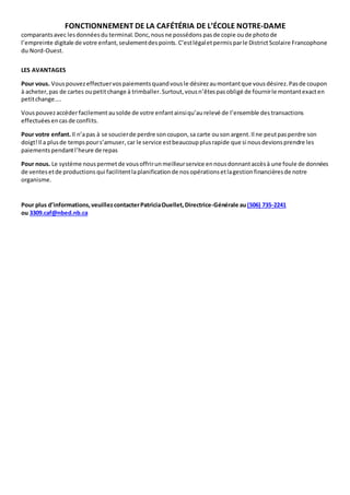 FONCTIONNEMENT DE LA CAFÉTÉRIA DE L’ÉCOLE NOTRE-DAME 
comparants avec les données du terminal. Donc, nous ne possédons pas de copie ou de photo de 
l’empreinte digitale de votre enfant, seulement des points. C’est légal et permis par le District Scolaire Francophone 
du Nord-Ouest. 
LES AVANTAGES 
Pour vous. Vous pouvez effectuer vos paiements quand vous le désirez au montant que vous désirez. Pas de coupon 
à acheter, pas de cartes ou petit change à trimballer. Surtout, vous n’êtes pas obligé de fournir le montant exact en 
petit change.... 
Vous pouvez accéder facilement au solde de votre enfant ainsi qu’au relevé de l’ensemble des transactions 
effectuées en cas de conflits. 
Pour votre enfant. Il n’a pas à se soucier de perdre son coupon, sa carte ou son argent. Il ne peut pas perdre son 
doigt! Il a plus de temps pour s’amuser, car le service est beaucoup plus rapide que si nous devions prendre les 
paiements pendant l’heure de repas 
Pour nous. Le système nous permet de vous offrir un meilleur service en nous donnant accès à une foule de données 
de ventes et de productions qui facilitent la planification de nos opérations et la gestion financières de notre 
organisme. 
Pour plus d’informations, veuillez contacter Patricia Ouellet, Directrice-Générale au (506) 735-2241 
ou 3309.caf@nbed.nb.ca 
