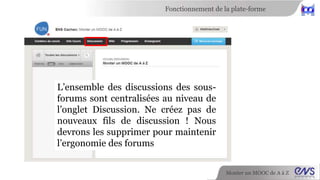 Fonctionnement de la plate-forme 
Monter un MOOC de A à Z 
L’ensemble des discussions des sous-forums 
sont centralisées au niveau de 
l’onglet Discussion. Ne créez pas de 
nouveaux fils de discussion ! Nous 
devrons les supprimer pour maintenir 
l’ergonomie des forums 
 