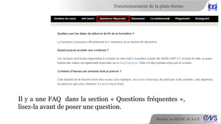 Fonctionnement de la plate-forme 
Il y a une FAQ dans la section « Questions fréquentes », 
lisez-la avant de poser une question. 
Monter un MOOC de A à Z 
 