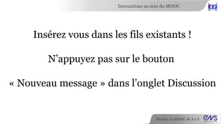 Interactions au sein du MOOC 
Monter un MOOC de A à Z 
L’ensemble des discussions des sous-forums 
sont centralisées au niveau de 
l’onglet Discussion. 
 
