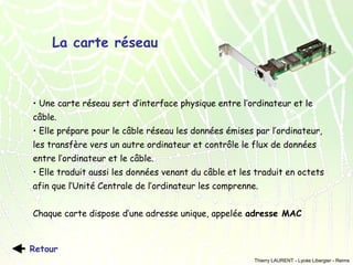 La carte réseau

• Une carte réseau sert d’interface physique entre l’ordinateur et le
câble.
• Elle prépare pour le câble réseau les données émises par l’ordinateur,
les transfère vers un autre ordinateur et contrôle le flux de données
entre l’ordinateur et le câble.
• Elle traduit aussi les données venant du câble et les traduit en octets
afin que l’Unité Centrale de l’ordinateur les comprenne.
Chaque carte dispose d’une adresse unique, appelée adresse MAC

Retour
Thierry LAURENT - Lycée Libergier - Reims

 