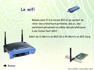 Le wifi
Réseau sans fil à la norme 802.11 qui permet de
relier des ordinateurs portables, des pc, des
assistants personnels ou même des périphériques
à une liaison haut débit .
Débit de 11 Mbit/s en 802.11b à 54 Mbit/s en 802.11a/g

Retour
Thierry LAURENT - Lycée Libergier - Reims

 