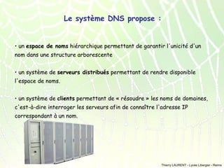 Le système DNS propose :
• un espace de noms hiérarchique permettant de garantir l'unicité d'un
nom dans une structure arborescente
• un système de serveurs distribués permettant de rendre disponible
l'espace de noms.
• un système de clients permettant de « résoudre » les noms de domaines,
c'est-à-dire interroger les serveurs afin de connaître l'adresse IP
correspondant à un nom.

Thierry LAURENT - Lycée Libergier - Reims

 