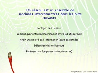 Un réseau est un ensemble de
machines interconnectées dans les buts
suivants :
Partager des fichiers
Communiquer entre les machines et entre les utilisateurs
Avoir une unicité de l'information (base de données)
Délocaliser les utilisateurs
Partager des équipements (imprimantes)

Thierry LAURENT - Lycée Libergier - Reims

 