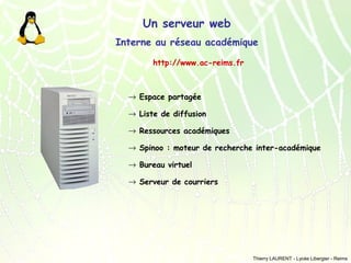 Un serveur web
Interne au réseau académique
http://www.ac-reims.fr

→ Espace partagée
→ Liste de diffusion
→ Ressources académiques
→ Spinoo : moteur de recherche inter-académique
→ Bureau virtuel
→ Serveur de courriers

Thierry LAURENT - Lycée Libergier - Reims

 