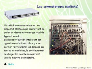 Les commutateurs (switchs)

Un switch ou commutateur est un
dispositif électronique permettant de
créer un réseau informatique local de
type ethernet.
Ce dispositif est dit intelligent par
opposition au hub car, alors que ce
dernier fait transiter les données par
toutes les machines, le switch permet
de diriger les données uniquement
vers la machine destinataire.
Suite
Thierry LAURENT - Lycée Libergier - Reims

 