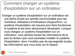 Gestion des entrées/sorties : le système d'exploitation permet d'unifier et de contrôler l'accès des programmes aux ressources matérielles par l'intermédiaire des pilotes (appelés également gestionnaires de périphériques ou gestionnaires d'entrée/sortie).Gestion de l'exécution des applications :le système d'exploitation est chargé de la bonne exécution des applications en leur affectant les ressources nécessaires à leur bon fonctionnement. Il permet à ce titre de «tuer» une application ne répondant plus correctement.Gestion des droits :le système d'exploitation est chargé de la sécurité liée à l'exécution des programmes en garantissant que les ressources ne sont utilisées que par les programmes et utilisateurs possédant les droits adéquats.18/07/201161TDI2/ Systeme d'exploitation