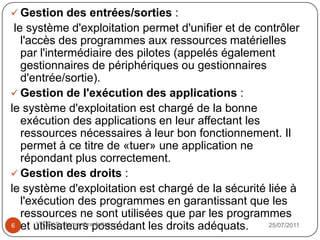 Rôles du système d'exploitation:            Gestion du processeur           Gestion de la mémoire vive            Gestion des entrées/sorties ….Composantes du système d'exploitation           Le noyau           L'interpréteur de commande           Le système de fichiersLes types de systèmes d'exploitation