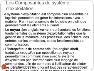 définition d ’un système d’exploitation    Le système d'exploitation   est chargé d'assurer la liaison entre les ressources matérielles, l'utilisateur et les applications (traitement de texte, jeu vidéo, ...). Ainsi lorsqu'un programme désire accéder à une ressource matérielle, il ne lui est pas nécessaire d'envoyer des informations spécifiques au périphérique, il lui suffit d'envoyer les informations au système d'exploitation, qui se charge de les transmettre au périphérique concerné via son pilote. En l'absence de pilotes il faudrait que chaque programme reconnaisse et prenne en compte la communication avec chaque type de périphérique ! 18/07/201141TDI2/ Systeme d'exploitation