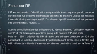Focus sur l’IP
L’IP est un numéro d’identification unique attribué à chaque appareil connecté
sur Internet. Ce système d'adressage identifie de manière unique les réseaux
traversés ainsi que chaque entité d'un réseau, appelé aussi nœud, qui peuvent
être un ordinateur, routeur, ...
Avec la démultiplication des utilisateurs du réseau Internet, l’utilisation massive
de l’IP v4 (32 bits) a posé problème puisque le nombre d’IP était limité.
Mais en 1998 : création de l’IP v6 avec une adresse composé de 128 bits
permettant un nombre d’adresses IP potentiellement illimité (3,4 x 10^38) soit
667 millions de milliards d’adresses sur chaque centimètre carré sur la Terre !
 