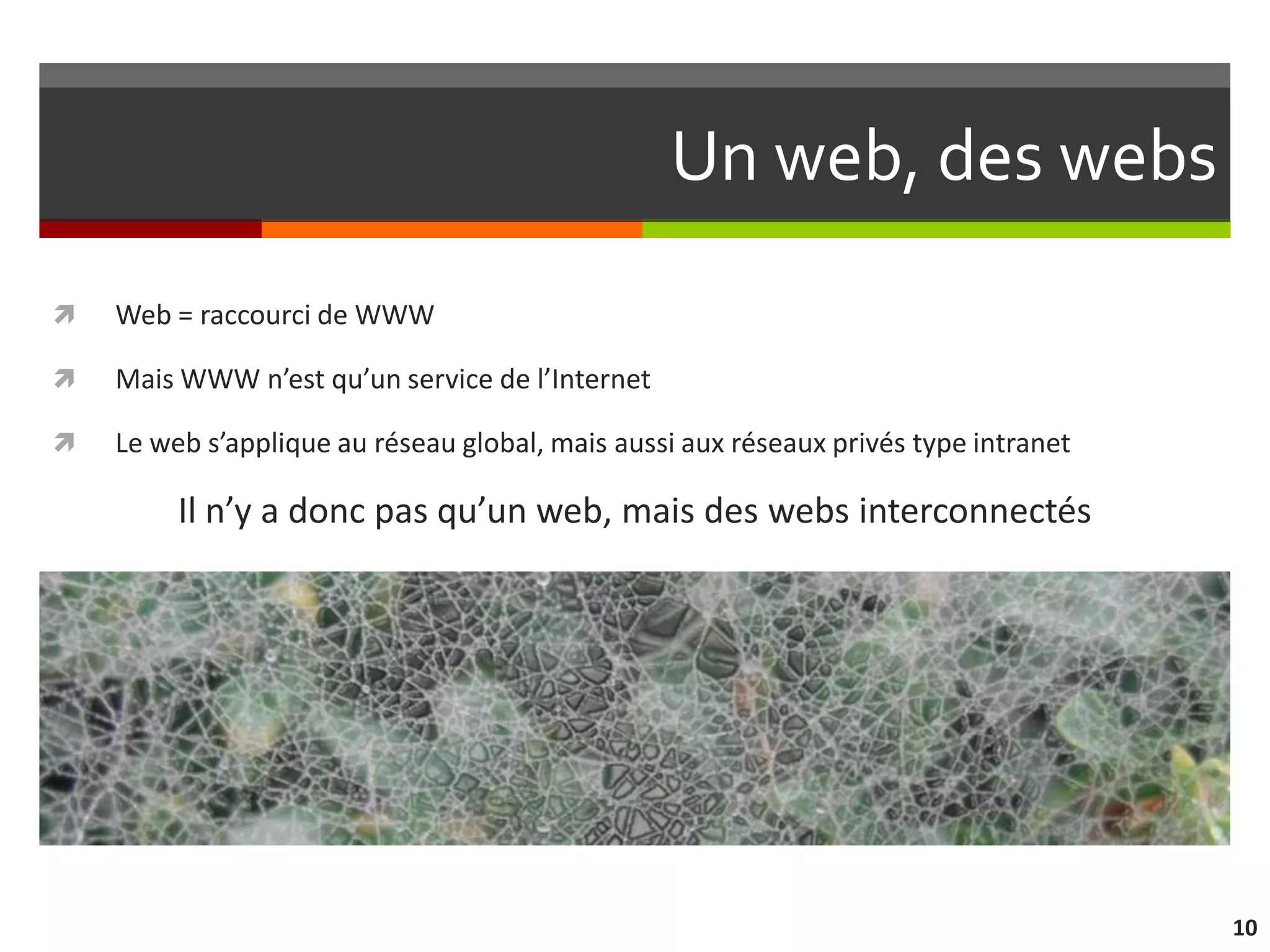 Un web, des webs
   Web = raccourci de WWW

   Mais WWW n’est qu’un service de l’Internet

   Le web s’applique au réseau global, mais aussi aux réseaux privés type intranet

         Il n’y a donc pas qu’un web, mais des webs interconnectés




                                                                                      10
 