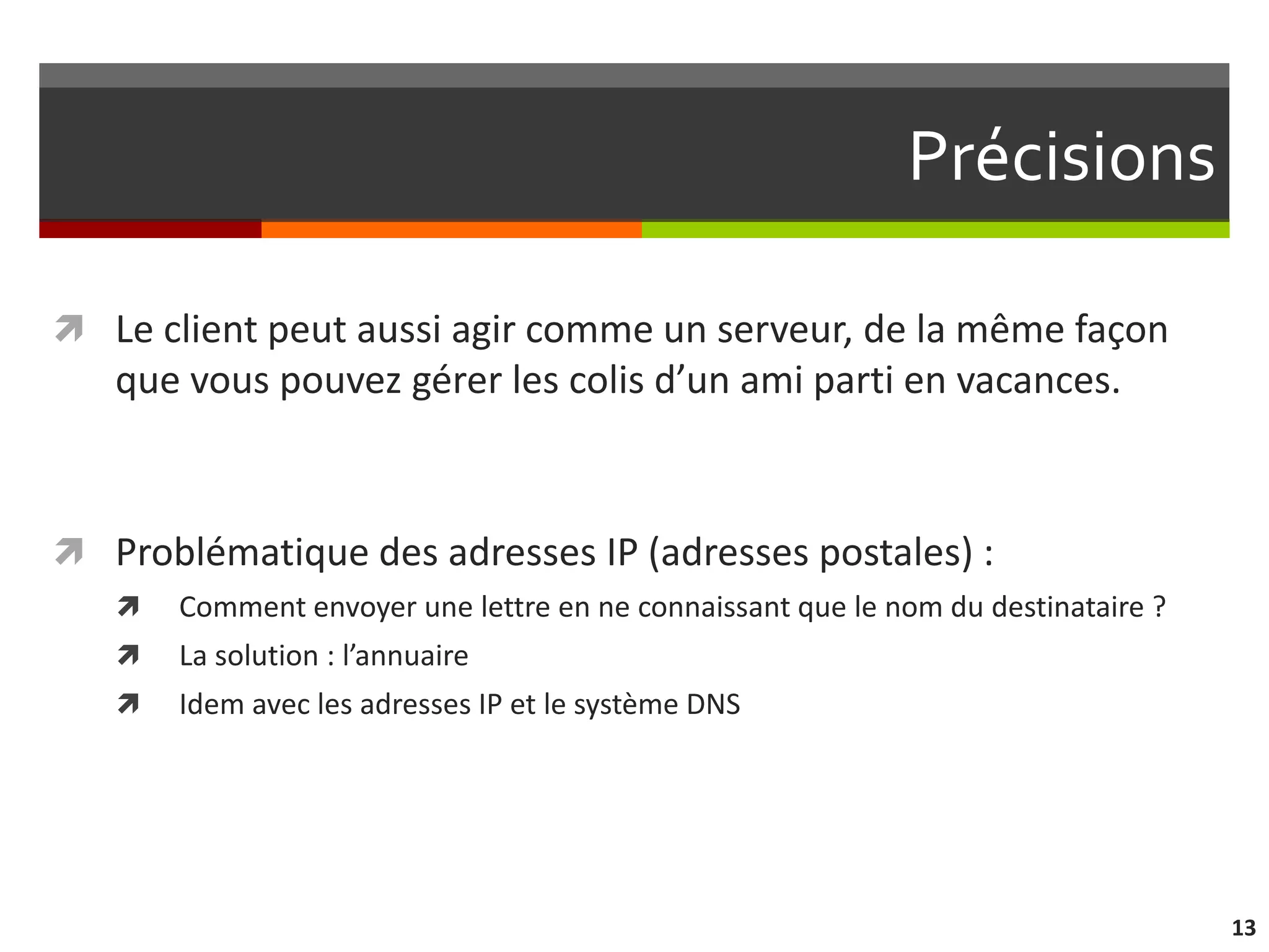 Précisions

 Le client peut aussi agir comme un serveur, de la même façon
   que vous pouvez gérer les colis d’un ami parti en vacances.



 Problématique des adresses IP (adresses postales) :
      Comment envoyer une lettre en ne connaissant que le nom du destinataire ?
      La solution : l’annuaire
      Idem avec les adresses IP et le système DNS




                                                                                   13
 