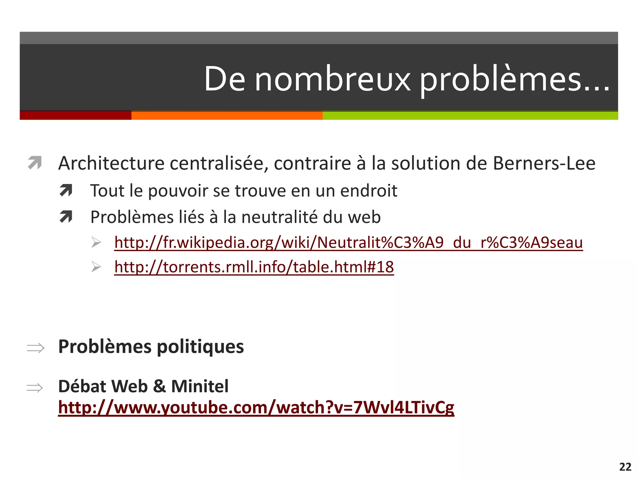 De nombreux problèmes…

 Architecture centralisée, contraire à la solution de Berners-Lee
   Tout le pouvoir se trouve en un endroit
   Problèmes liés à la neutralité du web
        http://fr.wikipedia.org/wiki/Neutralit%C3%A9_du_r%C3%A9seau
        http://torrents.rmll.info/table.html#18




   Problèmes politiques
   Débat Web & Minitel
   http://www.youtube.com/watch?v=7Wvl4LTivCg

                                                                       22
 
