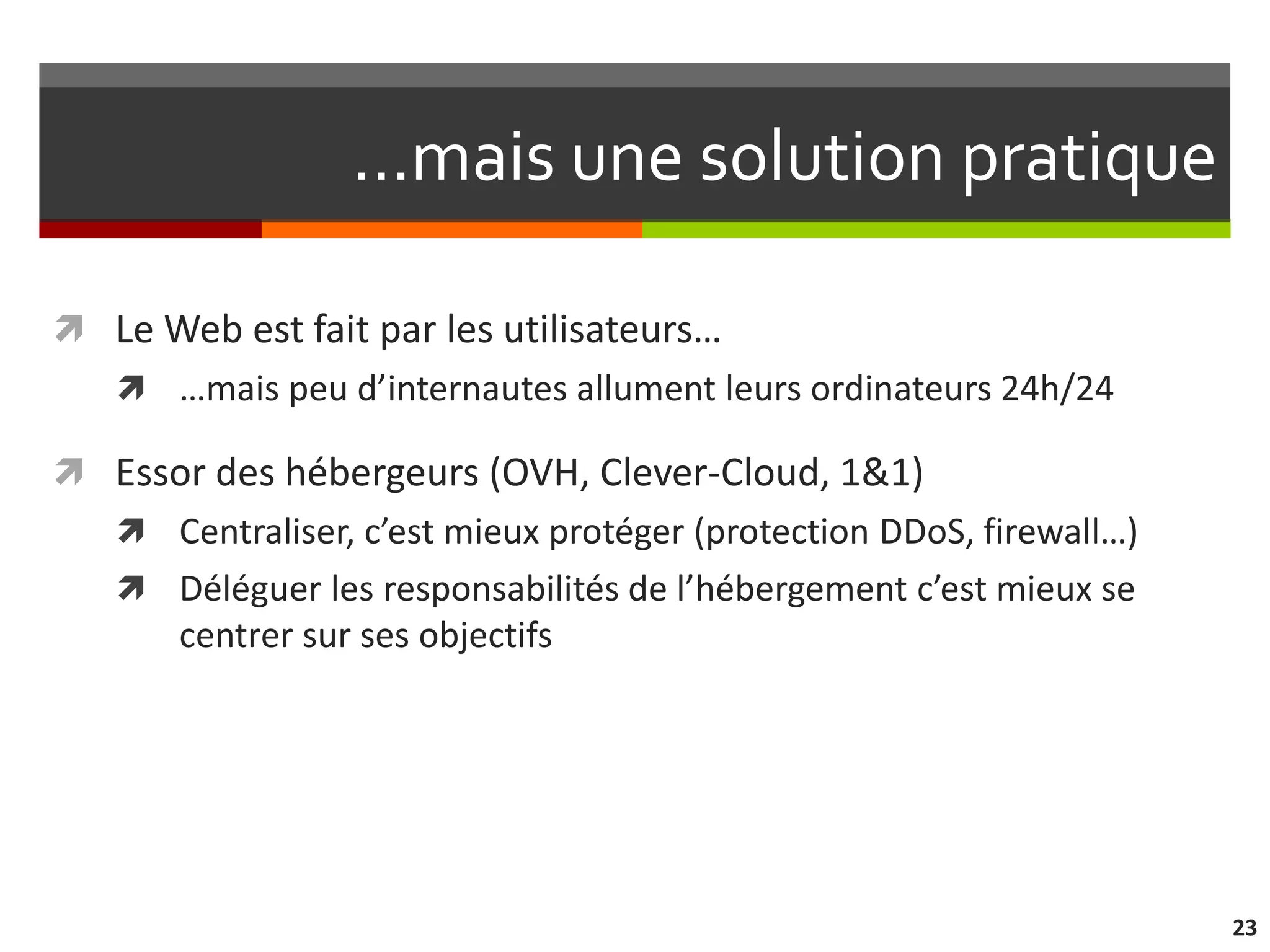 …mais une solution pratique

 Le Web est fait par les utilisateurs…
    …mais peu d’internautes allument leurs ordinateurs 24h/24

 Essor des hébergeurs (OVH, Clever-Cloud, 1&1)
    Centraliser, c’est mieux protéger (protection DDoS, firewall…)
    Déléguer les responsabilités de l’hébergement c’est mieux se
       centrer sur ses objectifs




                                                                      23
 