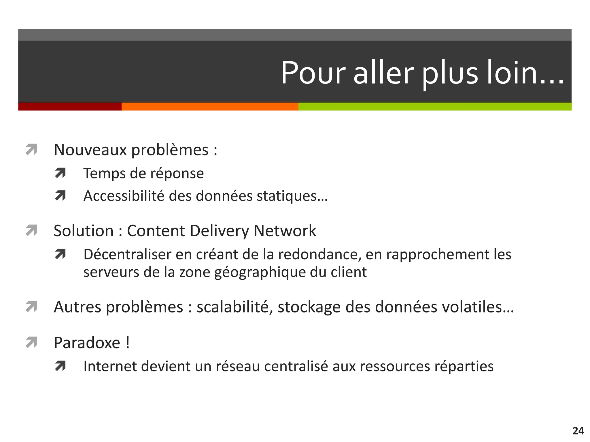 Pour aller plus loin…

 Nouveaux problèmes :
   Temps de réponse
   Accessibilité des données statiques…

 Solution : Content Delivery Network
   Décentraliser en créant de la redondance, en rapprochement les
      serveurs de la zone géographique du client

 Autres problèmes : scalabilité, stockage des données volatiles…

 Paradoxe !
   Internet devient un réseau centralisé aux ressources réparties



                                                                     24
 