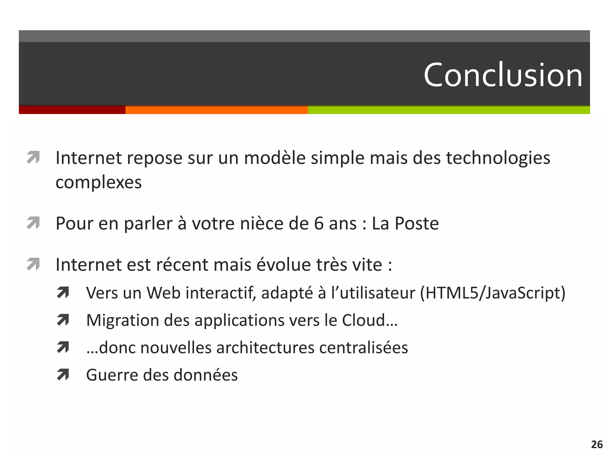 Conclusion

 Internet repose sur un modèle simple mais des technologies
   complexes

 Pour en parler à votre nièce de 6 ans : La Poste

 Internet est récent mais évolue très vite :
    Vers un Web interactif, adapté à l’utilisateur (HTML5/JavaScript)
    Migration des applications vers le Cloud…
    …donc nouvelles architectures centralisées
    Guerre des données



                                                                         26
 