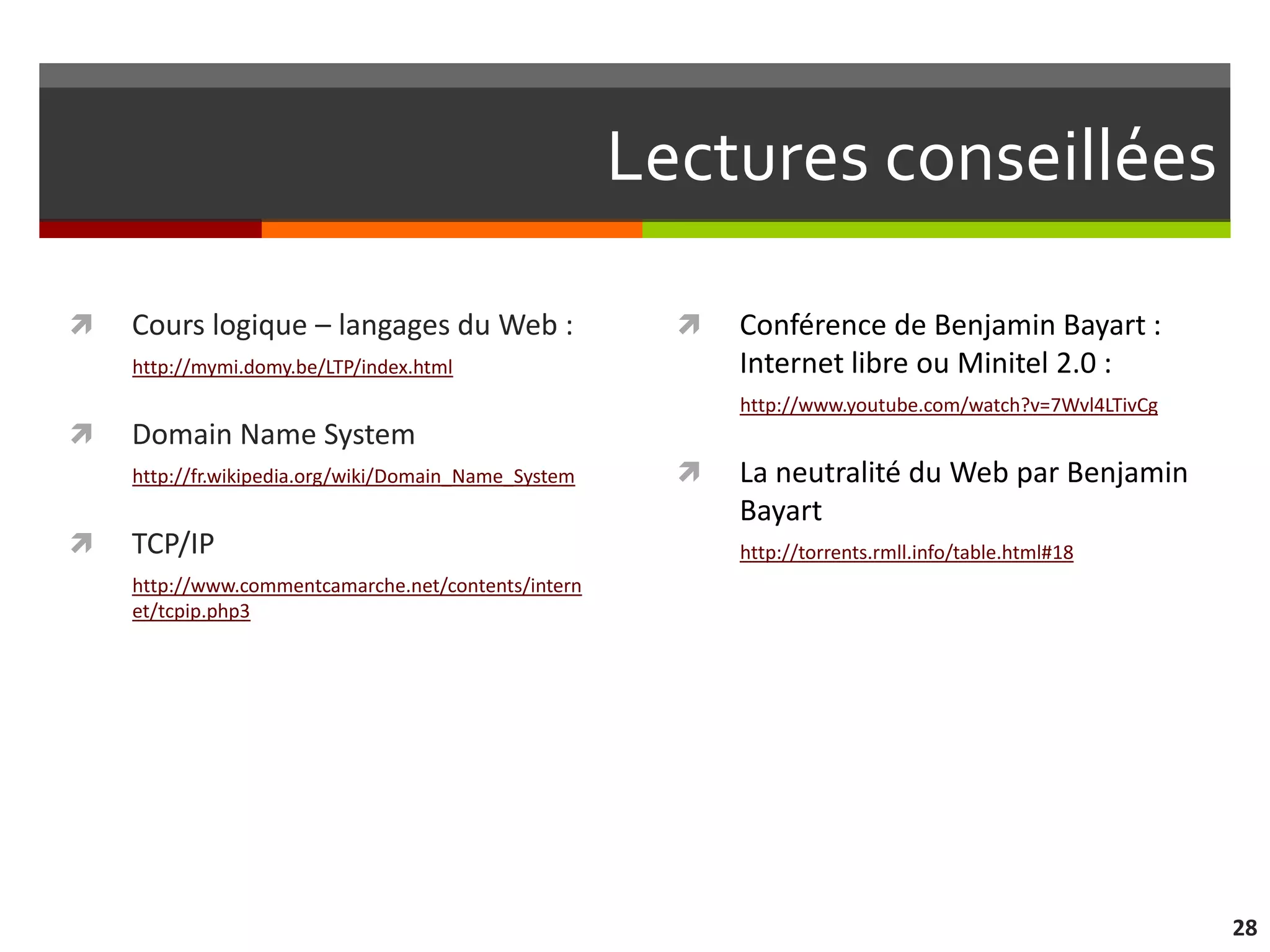 Lectures conseillées

   Cours logique – langages du Web :                      Conférence de Benjamin Bayart :
    http://mymi.domy.be/LTP/index.html                      Internet libre ou Minitel 2.0 :
                                                            http://www.youtube.com/watch?v=7Wvl4LTivCg
   Domain Name System
    http://fr.wikipedia.org/wiki/Domain_Name_System        La neutralité du Web par Benjamin
                                                            Bayart
   TCP/IP                                                  http://torrents.rmll.info/table.html#18
    http://www.commentcamarche.net/contents/intern
    et/tcpip.php3




                                                                                                         28
 
