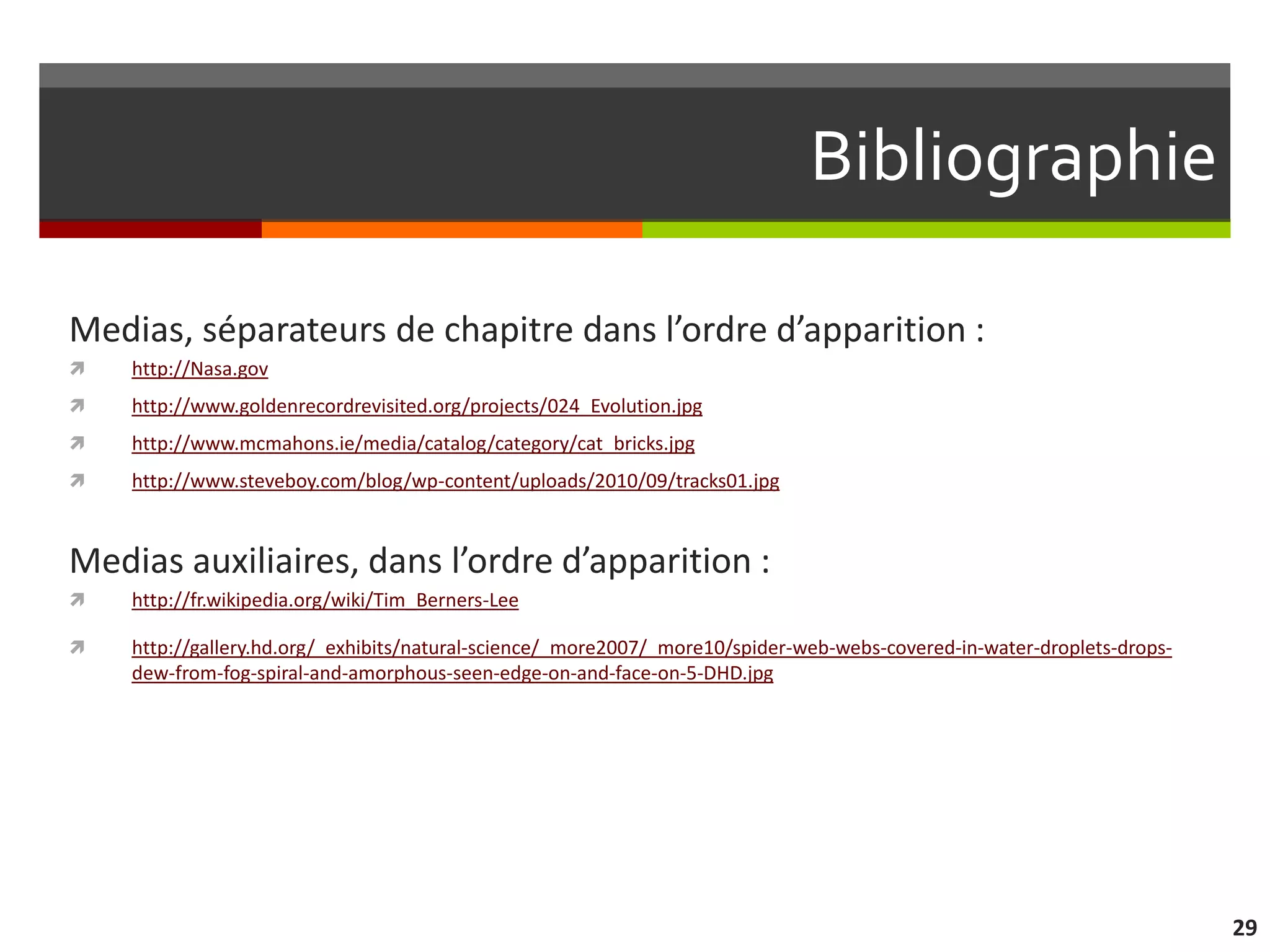 Bibliographie

Medias, séparateurs de chapitre dans l’ordre d’apparition :
   http://Nasa.gov
   http://www.goldenrecordrevisited.org/projects/024_Evolution.jpg
   http://www.mcmahons.ie/media/catalog/category/cat_bricks.jpg
   http://www.steveboy.com/blog/wp-content/uploads/2010/09/tracks01.jpg



Medias auxiliaires, dans l’ordre d’apparition :
   http://fr.wikipedia.org/wiki/Tim_Berners-Lee

   http://gallery.hd.org/_exhibits/natural-science/_more2007/_more10/spider-web-webs-covered-in-water-droplets-drops-
    dew-from-fog-spiral-and-amorphous-seen-edge-on-and-face-on-5-DHD.jpg




                                                                                                                         29
 
