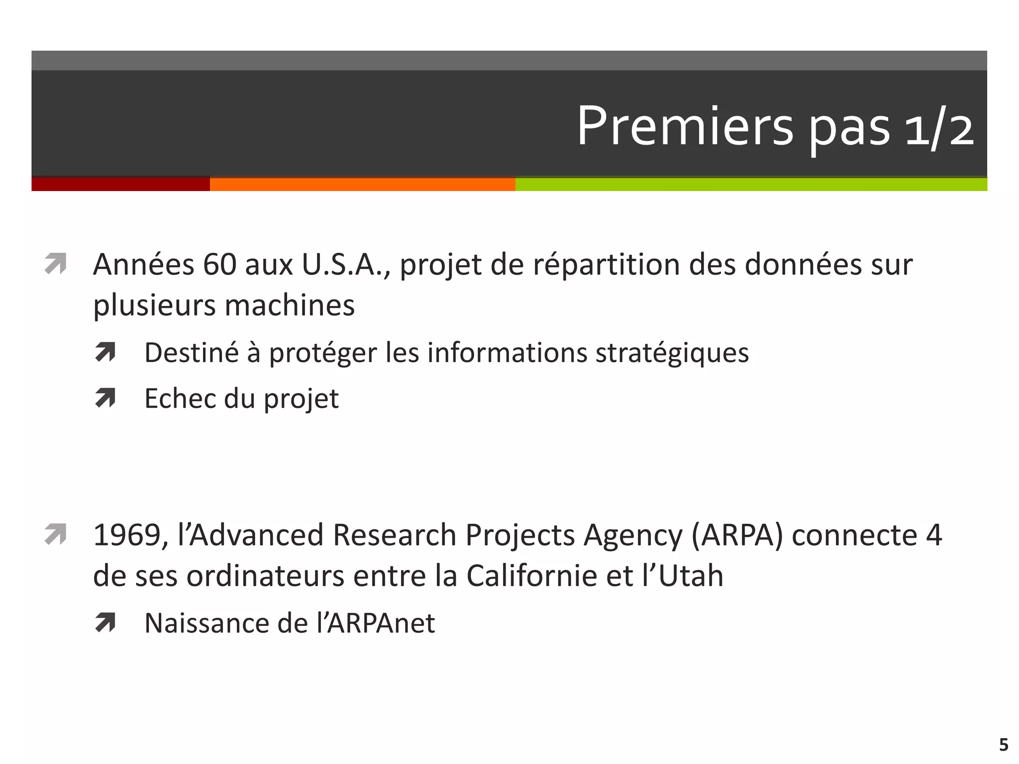 Premiers pas 1/2

 Années 60 aux U.S.A., projet de répartition des données sur
   plusieurs machines
    Destiné à protéger les informations stratégiques
    Echec du projet



 1969, l’Advanced Research Projects Agency (ARPA) connecte 4
   de ses ordinateurs entre la Californie et l’Utah
    Naissance de l’ARPAnet



                                                                5
 